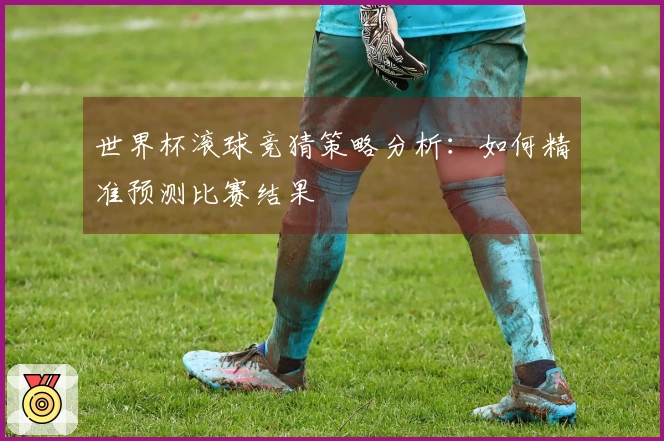 世界杯滚球竞猜策略分析：如何精准预测比赛结果