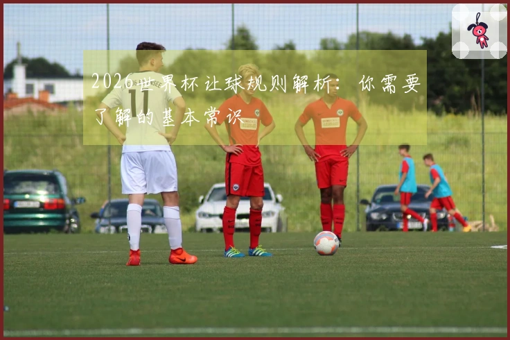 2026世界杯让球规则解析：你需要了解的基本常识